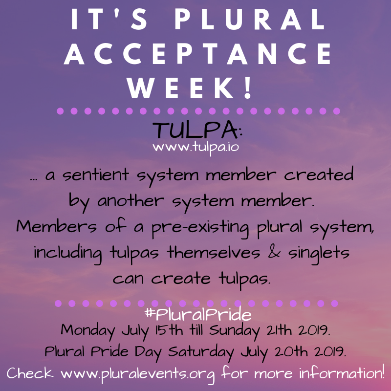 It's Plural Acceptance Week! TULPA (www.tulpa.io) - a sentient (plural) system member created by another system member. Members of a pre-existing plural system, including tulpas themselves & singlets can create tulpas. #PluralPride Monday July 15th till Sunday 21th 2019. Plural Pride Day Saturday July 20th 2019.  Check www.pluralevents.org for more information.