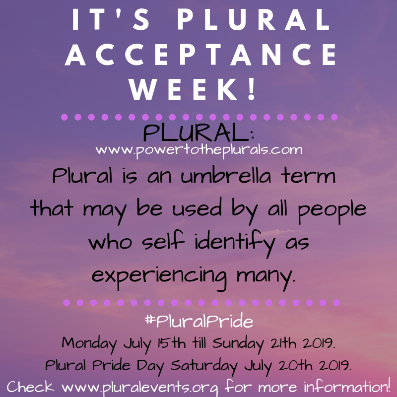 It's Plural Acceptance Week! Plural: Plural is an umbrella term that may be used by all people who self identify as experiencing many. (www.powertotheplurals.com) #PluralPride Monday July 15th till Sunday 21th 2019. Plural Pride Day Saturday July 20th 2019.  Check www.pluralevents.org for more information!